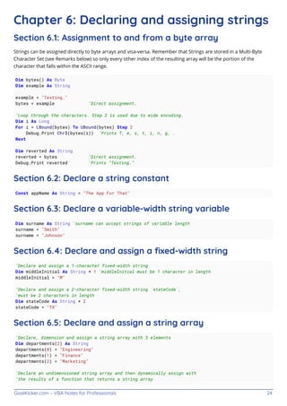 GoalKicker.com – VBA Notes for Professionals 24
Chapter 6: Declaring and assigning strings
Section 6.1: Assignment to and from a byte array
Strings can be assigned directly to byte arrays and visa-versa. Remember that Strings are stored in a Multi-Byte
Character Set (see Remarks below) so only every other index of the resulting array will be the portion of the
character that falls within the ASCII range.
Dim bytes() As Byte
Dim example As String
example = "Testing."
bytes = example 'Direct assignment.
'Loop through the characters. Step 2 is used due to wide encoding.
Dim i As Long
For i = LBound(bytes) To UBound(bytes) Step 2
Debug.Print Chr$(bytes(i)) 'Prints T, e, s, t, i, n, g, .
Next
Dim reverted As String
reverted = bytes 'Direct assignment.
Debug.Print reverted 'Prints "Testing."
Section 6.2: Declare a string constant
Const appName As String = "The App For That"
Section 6.3: Declare a variable-width string variable
Dim surname As String 'surname can accept strings of variable length
surname = "Smith"
surname = "Johnson"
Section 6.4: Declare and assign a ﬁxed-width string
'Declare and assign a 1-character fixed-width string
Dim middleInitial As String * 1 'middleInitial must be 1 character in length
middleInitial = "M"
'Declare and assign a 2-character fixed-width string `stateCode`,
'must be 2 characters in length
Dim stateCode As String * 2
stateCode = "TX"
Section 6.5: Declare and assign a string array
'Declare, dimension and assign a string array with 3 elements
Dim departments(2) As String
departments(0) = "Engineering"
departments(1) = "Finance"
departments(2) = "Marketing"
'Declare an undimensioned string array and then dynamically assign with
'the results of a function that returns a string array
 
