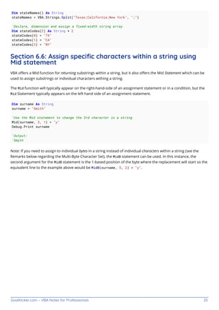 GoalKicker.com – VBA Notes for Professionals 25
Dim stateNames() As String
stateNames = VBA.Strings.Split("Texas;California;New York", ";")
'Declare, dimension and assign a fixed-width string array
Dim stateCodes(2) As String * 2
stateCodes(0) = "TX"
stateCodes(1) = "CA"
stateCodes(2) = "NY"
Section 6.6: Assign speciﬁc characters within a string using
Mid statement
VBA oﬀers a Mid function for returning substrings within a string, but it also oﬀers the Mid Statement which can be
used to assign substrings or individual characters withing a string.
The Mid function will typically appear on the right-hand-side of an assignment statement or in a condition, but the
Mid Statement typically appears on the left hand side of an assignment statement.
Dim surname As String
surname = "Smith"
'Use the Mid statement to change the 3rd character in a string
Mid(surname, 3, 1) = "y"
Debug.Print surname
'Output:
'Smyth
Note: If you need to assign to individual bytes in a string instead of individual characters within a string (see the
Remarks below regarding the Multi-Byte Character Set), the MidB statement can be used. In this instance, the
second argument for the MidB statement is the 1-based position of the byte where the replacement will start so the
equivalent line to the example above would be MidB(surname, 5, 2) = "y".
 