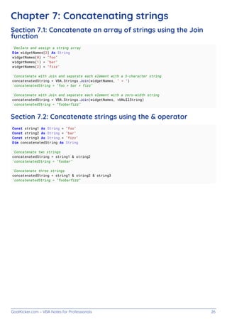 GoalKicker.com – VBA Notes for Professionals 26
Chapter 7: Concatenating strings
Section 7.1: Concatenate an array of strings using the Join
function
'Declare and assign a string array
Dim widgetNames(2) As String
widgetNames(0) = "foo"
widgetNames(1) = "bar"
widgetNames(2) = "fizz"
'Concatenate with Join and separate each element with a 3-character string
concatenatedString = VBA.Strings.Join(widgetNames, " > ")
'concatenatedString = "foo > bar > fizz"
'Concatenate with Join and separate each element with a zero-width string
concatenatedString = VBA.Strings.Join(widgetNames, vbNullString)
'concatenatedString = "foobarfizz"
Section 7.2: Concatenate strings using the & operator
Const string1 As String = "foo"
Const string2 As String = "bar"
Const string3 As String = "fizz"
Dim concatenatedString As String
'Concatenate two strings
concatenatedString = string1 & string2
'concatenatedString = "foobar"
'Concatenate three strings
concatenatedString = string1 & string2 & string3
'concatenatedString = "foobarfizz"
 
