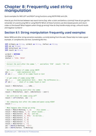 GoalKicker.com – VBA Notes for Professionals 27
Chapter 8: Frequently used string
manipulation
Quick examples for MID LEFT and RIGHT string functions using INSTR FIND and LEN.
How do you ﬁnd the text between two search terms (Say: after a colon and before a comma)? How do you get the
remainder of a word (using MID or using RIGHT)? Which of these functions use Zero-based params and return
codes vs One-based? What happens when things go wrong? How do they handle empty strings, unfound results
and negative numbers?
Section 8.1: String manipulation frequently used examples
Better MID() and other string extraction examples, currently lacking from the web. Please help me make a good
example, or complete this one here. Something like this:
DIM strEmpty as String, strNull as String, theText as String
DIM idx as Integer
DIM letterCount as Integer
DIM result as String
strNull = NOTHING
strEmpty = ""
theText = "1234, 78910"
' -----------------
' Extract the word after the comma ", " and before "910" result: "78" ***
' -----------------
' Get index (place) of comma using INSTR
idx = ... ' some explanation here
if idx < ... ' check if no comma found in text
' or get index of comma using FIND
idx = ... ' some explanation here... Note: The difference is...
if idx < ... ' check if no comma found in text
result = MID(theText, ..., LEN(...
' Retrieve remaining word after the comma
result = MID(theText, idx+1, LEN(theText) - idx+1)
' Get word until the comma using LEFT
result = LEFT(theText, idx - 1)
' Get remaining text after the comma-and-space using RIGHT
result = ...
' What happens when things go wrong
result = MID(strNothing, 1, 2) ' this causes ...
result = MID(strEmpty, 1, 2) ' which causes...
result = MID(theText, 30, 2) ' and now...
result = MID(theText, 2, 999) ' no worries...
result = MID(theText, 0, 2)
result = MID(theText, 2, 0)
result = MID(theText -1, 2)
result = MID(theText 2, -1)
idx = INSTR(strNothing, "123")
idx = INSTR(theText, strNothing)
 