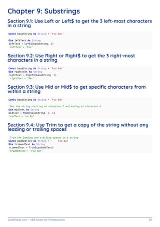 GoalKicker.com – VBA Notes for Professionals 29
Chapter 9: Substrings
Section 9.1: Use Left or Left$ to get the 3 left-most characters
in a string
Const baseString As String = "Foo Bar"
Dim leftText As String
leftText = Left$(baseString, 3)
'leftText = "Foo"
Section 9.2: Use Right or Right$ to get the 3 right-most
characters in a string
Const baseString As String = "Foo Bar"
Dim rightText As String
rightText = Right$(baseString, 3)
'rightText = "Bar"
Section 9.3: Use Mid or Mid$ to get speciﬁc characters from
within a string
Const baseString As String = "Foo Bar"
'Get the string starting at character 2 and ending at character 6
Dim midText As String
midText = Mid$(baseString, 2, 5)
'midText = "oo Ba"
Section 9.4: Use Trim to get a copy of the string without any
leading or trailing spaces
'Trim the leading and trailing spaces in a string
Const paddedText As String = " Foo Bar "
Dim trimmedText As String
trimmedText = Trim$(paddedText)
'trimmedText = "Foo Bar"
 