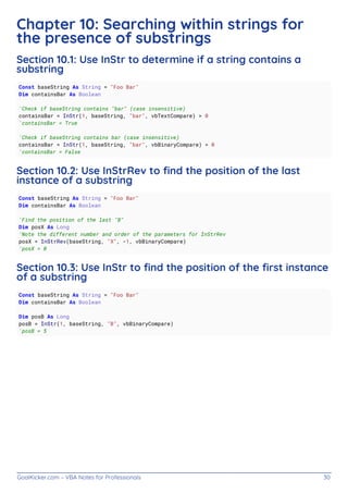 GoalKicker.com – VBA Notes for Professionals 30
Chapter 10: Searching within strings for
the presence of substrings
Section 10.1: Use InStr to determine if a string contains a
substring
Const baseString As String = "Foo Bar"
Dim containsBar As Boolean
'Check if baseString contains "bar" (case insensitive)
containsBar = InStr(1, baseString, "bar", vbTextCompare) > 0
'containsBar = True
'Check if baseString contains bar (case insensitive)
containsBar = InStr(1, baseString, "bar", vbBinaryCompare) > 0
'containsBar = False
Section 10.2: Use InStrRev to ﬁnd the position of the last
instance of a substring
Const baseString As String = "Foo Bar"
Dim containsBar As Boolean
'Find the position of the last "B"
Dim posX As Long
'Note the different number and order of the parameters for InStrRev
posX = InStrRev(baseString, "X", -1, vbBinaryCompare)
'posX = 0
Section 10.3: Use InStr to ﬁnd the position of the ﬁrst instance
of a substring
Const baseString As String = "Foo Bar"
Dim containsBar As Boolean
Dim posB As Long
posB = InStr(1, baseString, "B", vbBinaryCompare)
'posB = 5
 