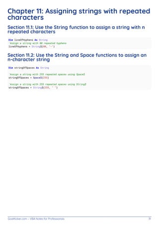 GoalKicker.com – VBA Notes for Professionals 31
Chapter 11: Assigning strings with repeated
characters
Section 11.1: Use the String function to assign a string with n
repeated characters
Dim lineOfHyphens As String
'Assign a string with 80 repeated hyphens
lineOfHyphens = String$(80, "-")
Section 11.2: Use the String and Space functions to assign an
n-character string
Dim stringOfSpaces As String
'Assign a string with 255 repeated spaces using Space$
stringOfSpaces = Space$(255)
'Assign a string with 255 repeated spaces using String$
stringOfSpaces = String$(255, " ")
 