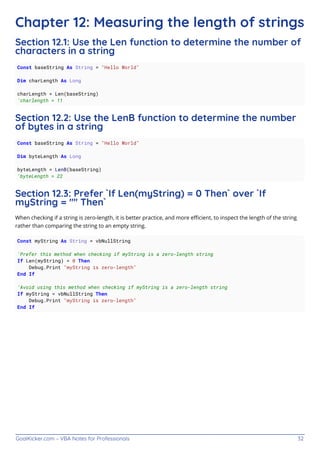 GoalKicker.com – VBA Notes for Professionals 32
Chapter 12: Measuring the length of strings
Section 12.1: Use the Len function to determine the number of
characters in a string
Const baseString As String = "Hello World"
Dim charLength As Long
charLength = Len(baseString)
'charlength = 11
Section 12.2: Use the LenB function to determine the number
of bytes in a string
Const baseString As String = "Hello World"
Dim byteLength As Long
byteLength = LenB(baseString)
'byteLength = 22
Section 12.3: Prefer `If Len(myString) = 0 Then` over `If
myString = "" Then`
When checking if a string is zero-length, it is better practice, and more eﬃcient, to inspect the length of the string
rather than comparing the string to an empty string.
Const myString As String = vbNullString
'Prefer this method when checking if myString is a zero-length string
If Len(myString) = 0 Then
Debug.Print "myString is zero-length"
End If
'Avoid using this method when checking if myString is a zero-length string
If myString = vbNullString Then
Debug.Print "myString is zero-length"
End If
 