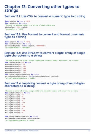 GoalKicker.com – VBA Notes for Professionals 33
Chapter 13: Converting other types to
strings
Section 13.1: Use CStr to convert a numeric type to a string
Const zipCode As Long = 10012
Dim zipCodeText As String
'Convert the zipCode number to a string of digit characters
zipCodeText = CStr(zipCode)
'zipCodeText = "10012"
Section 13.2: Use Format to convert and format a numeric
type as a string
Const zipCode As long = 10012
Dim zeroPaddedNumber As String
zeroPaddedZipCode = Format(zipCode, "00000000")
'zeroPaddedNumber = "00010012"
Section 13.3: Use StrConv to convert a byte-array of single-
byte characters to a string
'Declare an array of bytes, assign single-byte character codes, and convert to a string
Dim singleByteChars(4) As Byte
singleByteChars(0) = 72
singleByteChars(1) = 101
singleByteChars(2) = 108
singleByteChars(3) = 108
singleByteChars(4) = 111
Dim stringFromSingleByteChars As String
stringFromSingleByteChars = StrConv(singleByteChars, vbUnicode)
'stringFromSingleByteChars = "Hello"
Section 13.4: Implicitly convert a byte array of multi-byte-
characters to a string
'Declare an array of bytes, assign multi-byte character codes, and convert to a string
Dim multiByteChars(9) As Byte
multiByteChars(0) = 87
multiByteChars(1) = 0
multiByteChars(2) = 111
multiByteChars(3) = 0
multiByteChars(4) = 114
multiByteChars(5) = 0
multiByteChars(6) = 108
multiByteChars(7) = 0
multiByteChars(8) = 100
multiByteChars(9) = 0
Dim stringFromMultiByteChars As String
stringFromMultiByteChars = multiByteChars
'stringFromMultiByteChars = "World"
 
