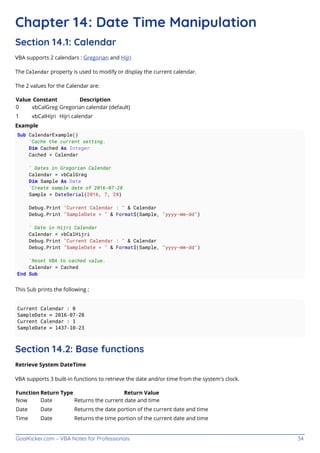 GoalKicker.com – VBA Notes for Professionals 34
Chapter 14: Date Time Manipulation
Section 14.1: Calendar
VBA supports 2 calendars : Gregorian and Hijri
The Calendar property is used to modify or display the current calendar.
The 2 values for the Calendar are:
Value Constant Description
0 vbCalGreg Gregorian calendar (default)
1 vbCalHijri Hijri calendar
Example
Sub CalendarExample()
'Cache the current setting.
Dim Cached As Integer
Cached = Calendar
' Dates in Gregorian Calendar
Calendar = vbCalGreg
Dim Sample As Date
'Create sample date of 2016-07-28
Sample = DateSerial(2016, 7, 28)
Debug.Print "Current Calendar : " & Calendar
Debug.Print "SampleDate = " & Format$(Sample, "yyyy-mm-dd")
' Date in Hijri Calendar
Calendar = vbCalHijri
Debug.Print "Current Calendar : " & Calendar
Debug.Print "SampleDate = " & Format$(Sample, "yyyy-mm-dd")
'Reset VBA to cached value.
Calendar = Cached
End Sub
This Sub prints the following ;
Current Calendar : 0
SampleDate = 2016-07-28
Current Calendar : 1
SampleDate = 1437-10-23
Section 14.2: Base functions
Retrieve System DateTime
VBA supports 3 built-in functions to retrieve the date and/or time from the system's clock.
Function Return Type Return Value
Now Date Returns the current date and time
Date Date Returns the date portion of the current date and time
Time Date Returns the time portion of the current date and time
 