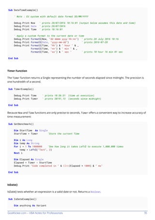 GoalKicker.com – VBA Notes for Professionals 35
Sub DateTimeExample()
' Note : EU system with default date format DD/MM/YYYY
Debug.Print Now ' prints 28/07/2016 10:16:01 (output below assumes this date and time)
Debug.Print Date ' prints 28/07/2016
Debug.Print Time ' prints 10:16:01
' Apply a custom format to the current date or time
Debug.Print Format$(Now, "dd mmmm yyyy hh:nn") ' prints 28 July 2016 10:16
Debug.Print Format$(Date, "yyyy-mm-dd") ' prints 2016-07-28
Debug.Print Format$(Time, "hh") & " hour " & _
Format$(Time, "nn") & " min " & _
Format$(Time, "ss") & " sec " ' prints 10 hour 16 min 01 sec
End Sub
Timer Function
The Timer function returns a Single representing the number of seconds elapsed since midnight. The precision is
one hundredth of a second.
Sub TimerExample()
Debug.Print Time ' prints 10:36:31 (time at execution)
Debug.Print Timer ' prints 38191,13 (seconds since midnight)
End Sub
Because Now and Time functions are only precise to seconds, Timer oﬀers a convenient way to increase accuracy of
time measurement:
Sub GetBenchmark()
Dim StartTime As Single
StartTime = Timer 'Store the current Time
Dim i As Long
Dim temp As String
For i = 1 To 1000000 'See how long it takes Left$ to execute 1,000,000 times
temp = Left$("Text", 2)
Next i
Dim Elapsed As Single
Elapsed = Timer - StartTime
Debug.Print "Code completed in " & CInt(Elapsed * 1000) & " ms"
End Sub
IsDate()
IsDate() tests whether an expression is a valid date or not. Returns a Boolean.
Sub IsDateExamples()
Dim anything As Variant
 