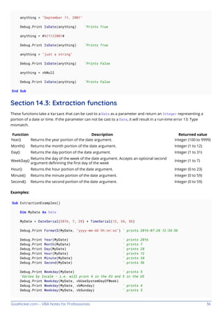GoalKicker.com – VBA Notes for Professionals 36
anything = "September 11, 2001"
Debug.Print IsDate(anything) 'Prints True
anything = #9/11/2001#
Debug.Print IsDate(anything) 'Prints True
anything = "just a string"
Debug.Print IsDate(anything) 'Prints False
anything = vbNull
Debug.Print IsDate(anything) 'Prints False
End Sub
Section 14.3: Extraction functions
These functions take a Variant that can be cast to a Date as a parameter and return an Integer representing a
portion of a date or time. If the parameter can not be cast to a Date, it will result in a run-time error 13: Type
mismatch.
Function Description Returned value
Year() Returns the year portion of the date argument. Integer (100 to 9999)
Month() Returns the month portion of the date argument. Integer (1 to 12)
Day() Returns the day portion of the date argument. Integer (1 to 31)
WeekDay()
Returns the day of the week of the date argument. Accepts an optional second
argument deﬁnining the ﬁrst day of the week
Integer (1 to 7)
Hour() Returns the hour portion of the date argument. Integer (0 to 23)
Minute() Returns the minute portion of the date argument. Integer (0 to 59)
Second() Returns the second portion of the date argument. Integer (0 to 59)
Examples:
Sub ExtractionExamples()
Dim MyDate As Date
MyDate = DateSerial(2016, 7, 28) + TimeSerial(12, 34, 56)
Debug.Print Format$(MyDate, "yyyy-mm-dd hh:nn:ss") ' prints 2016-07-28 12:34:56
Debug.Print Year(MyDate) ' prints 2016
Debug.Print Month(MyDate) ' prints 7
Debug.Print Day(MyDate) ' prints 28
Debug.Print Hour(MyDate) ' prints 12
Debug.Print Minute(MyDate) ' prints 34
Debug.Print Second(MyDate) ' prints 56
Debug.Print Weekday(MyDate) ' prints 5
'Varies by locale - i.e. will print 4 in the EU and 5 in the US
Debug.Print Weekday(MyDate, vbUseSystemDayOfWeek)
Debug.Print Weekday(MyDate, vbMonday) ' prints 4
Debug.Print Weekday(MyDate, vbSunday) ' prints 5
 