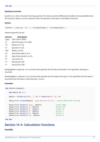 GoalKicker.com – VBA Notes for Professionals 37
End Sub
DatePart() Function
DatePart() is also a function returning a portion of a date, but works diﬀerently and allow more possibilities than
the functions above. It can for instance return the Quarter of the year or the Week of the year.
Syntax:
DatePart ( interval, date [, firstdayofweek] [, firstweekofyear] )
interval argument can be :
Interval Description
"yyyy" Year (100 to 9999)
"y" Day of the year (1 to 366)
"m" Month (1 to 12)
"q" Quarter (1 to 4)
"ww" Week (1 to 53)
"w" Day of the week (1 to 7)
"d" Day of the month (1 to 31)
"h" Hour (0 to 23)
"n" Minute (0 to 59)
"s" Second (0 to 59)
ﬁrstdayofweek is optional. it is a constant that speciﬁes the ﬁrst day of the week. If not speciﬁed, vbSunday is
assumed.
ﬁrstweekofyear is optional. it is a constant that speciﬁes the ﬁrst week of the year. If not speciﬁed, the ﬁrst week is
assumed to be the week in which January 1 occurs.
Examples:
Sub DatePartExample()
Dim MyDate As Date
MyDate = DateSerial(2016, 7, 28) + TimeSerial(12, 34, 56)
Debug.Print Format$(MyDate, "yyyy-mm-dd hh:nn:ss") ' prints 2016-07-28 12:34:56
Debug.Print DatePart("yyyy", MyDate) ' prints 2016
Debug.Print DatePart("y", MyDate) ' prints 210
Debug.Print DatePart("h", MyDate) ' prints 12
Debug.Print DatePart("Q", MyDate) ' prints 3
Debug.Print DatePart("w", MyDate) ' prints 5
Debug.Print DatePart("ww", MyDate) ' prints 31
End Sub
Section 14.4: Calculation functions
DateDiﬀ()
 