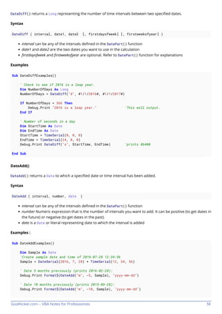 GoalKicker.com – VBA Notes for Professionals 38
DateDiff() returns a Long representing the number of time intervals between two speciﬁed dates.
Syntax
DateDiff ( interval, date1, date2 [, firstdayofweek] [, firstweekofyear] )
interval can be any of the intervals deﬁned in the DatePart() function
date1 and date2 are the two dates you want to use in the calculation
ﬁrstdayofweek and ﬁrstweekofyear are optional. Refer to DatePart() function for explanations
Examples
Sub DateDiffExamples()
' Check to see if 2016 is a leap year.
Dim NumberOfDays As Long
NumberOfDays = DateDiff("d", #1/1/2016#, #1/1/2017#)
If NumberOfDays = 366 Then
Debug.Print "2016 is a leap year." 'This will output.
End If
' Number of seconds in a day
Dim StartTime As Date
Dim EndTime As Date
StartTime = TimeSerial(0, 0, 0)
EndTime = TimeSerial(24, 0, 0)
Debug.Print DateDiff("s", StartTime, EndTime) 'prints 86400
End Sub
DateAdd()
DateAdd() returns a Date to which a speciﬁed date or time interval has been added.
Syntax
DateAdd ( interval, number, date )
interval can be any of the intervals deﬁned in the DatePart() function
number Numeric expression that is the number of intervals you want to add. It can be positive (to get dates in
the future) or negative (to get dates in the past).
date is a Date or literal representing date to which the interval is added
Examples :
Sub DateAddExamples()
Dim Sample As Date
'Create sample date and time of 2016-07-28 12:34:56
Sample = DateSerial(2016, 7, 28) + TimeSerial(12, 34, 56)
' Date 5 months previously (prints 2016-02-28):
Debug.Print Format$(DateAdd("m", -5, Sample), "yyyy-mm-dd")
' Date 10 months previously (prints 2015-09-28):
Debug.Print Format$(DateAdd("m", -10, Sample), "yyyy-mm-dd")
 