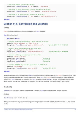 GoalKicker.com – VBA Notes for Professionals 39
' Date in 8 months (prints 2017-03-28):
Debug.Print Format$(DateAdd("m", 8, Sample), "yyyy-mm-dd")
' Date/Time 18 hours previously (prints 2016-07-27 18:34:56):
Debug.Print Format$(DateAdd("h", -18, Sample), "yyyy-mm-dd hh:nn:ss")
' Date/Time in 36 hours (prints 2016-07-30 00:34:56):
Debug.Print Format$(DateAdd("h", 36, Sample), "yyyy-mm-dd hh:nn:ss")
End Sub
Section 14.5: Conversion and Creation
CDate()
CDate() converts something from any datatype to a Date datatype
Sub CDateExamples()
Dim sample As Date
' Converts a String representing a date and time to a Date
sample = CDate("September 11, 2001 12:34")
Debug.Print Format$(sample, "yyyy-mm-dd hh:nn:ss") ' prints 2001-09-11 12:34:00
' Converts a String containing a date to a Date
sample = CDate("September 11, 2001")
Debug.Print Format$(sample, "yyyy-mm-dd hh:nn:ss") ' prints 2001-09-11 00:00:00
' Converts a String containing a time to a Date
sample = CDate("12:34:56")
Debug.Print Hour(sample) ' prints 12
Debug.Print Minute(sample) ' prints 34
Debug.Print Second(sample) ' prints 56
' Find the 10000th day from the epoch date of 1899-12-31
sample = CDate(10000)
Debug.Print Format$(sample, "yyyy-mm-dd") ' prints 1927-05-18
End Sub
Note that VBA also has a loosely typed CVDate() that functions in the same way as the CDate() function other than
returning a date typed Variant instead of a strongly typed Date. The CDate() version should be preferred when
passing to a Date parameter or assigning to a Date variable, and the CVDate() version should be preferred when
when passing to a Variant parameter or assigning to a Variant variable. This avoids implicit type casting.
DateSerial()
DateSerial() function is used to create a date. It returns a Date for a speciﬁed year, month, and day.
Syntax:
DateSerial ( year, month, day )
With year, month and day arguments being valid Integers (Year from 100 to 9999, Month from 1 to 12, Day from 1
to 31).
 