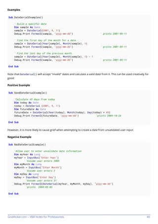 GoalKicker.com – VBA Notes for Professionals 40
Examples
Sub DateSerialExamples()
' Build a specific date
Dim sample As Date
sample = DateSerial(2001, 9, 11)
Debug.Print Format$(sample, "yyyy-mm-dd") ' prints 2001-09-11
' Find the first day of the month for a date.
sample = DateSerial(Year(sample), Month(sample), 1)
Debug.Print Format$(sample, "yyyy-mm-dd") ' prints 2001-09-11
' Find the last day of the previous month.
sample = DateSerial(Year(sample), Month(sample), 1) - 1
Debug.Print Format$(sample, "yyyy-mm-dd") ' prints 2001-09-11
End Sub
Note that DateSerial() will accept "invalid" dates and calculate a valid date from it. This can be used creatively for
good:
Positive Example
Sub GoodDateSerialExample()
'Calculate 45 days from today
Dim today As Date
today = DateSerial (2001, 9, 11)
Dim futureDate As Date
futureDate = DateSerial(Year(today), Month(today), Day(today) + 45)
Debug.Print Format$(futureDate, "yyyy-mm-dd") 'prints 2009-10-26
End Sub
However, it is more likely to cause grief when attempting to create a date from unvalidated user input:
Negative Example
Sub BadDateSerialExample()
'Allow user to enter unvalidate date information
Dim myYear As Long
myYear = InputBox("Enter Year")
'Assume user enters 2009
Dim myMonth As Long
myMonth = InputBox("Enter Month")
'Assume user enters 2
Dim myDay As Long
myDay = InputBox("Enter Day")
'Assume user enters 31
Debug.Print Format$(DateSerial(myYear, myMonth, myDay), "yyyy-mm-dd")
'prints 2009-03-03
End Sub
 