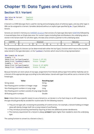 GoalKicker.com – VBA Notes for Professionals 41
Chapter 15: Data Types and Limits
Section 15.1: Variant
Dim Value As Variant 'Explicit
Dim Value 'Implicit
A Variant is a COM data type that is used for storing and exchanging values of arbitrary types, and any other type in
VBA can be assigned to a Variant. Variables declared without an explicit type speciﬁed by As [Type] default to
Variant.
Variants are stored in memory as a VARIANT structure that consists of a byte type descriptor (VARTYPE) followed by
6 reserved bytes then an 8 byte data area. For numeric types (including Date and Boolean), the underlying value is
stored in the Variant itself. For all other types, the data area contains a pointer to the underlying value.
The underlying type of a Variant can be determined with either the VarType() function which returns the numeric
value stored in the type descriptor, or the TypeName() function which returns the string representation:
Dim Example As Variant
Example = 42
Debug.Print VarType(Example) 'Prints 2 (VT_I2)
Debug.Print TypeName(Example) 'Prints "Integer"
Example = "Some text"
Debug.Print VarType(Example) 'Prints 8 (VT_BSTR)
Debug.Print TypeName(Example) 'Prints "String"
Because Variants can store values of any type, assignments from literals without type hints will be implicitly cast to
a Variant of the appropriate type according to the table below. Literals with type hints will be cast to a Variant of the
hinted type.
Value Resulting type
String values String
Non-ﬂoating point numbers in Integer range Integer
Non-ﬂoating point numbers in Long range Long
Non-ﬂoating point numbers outside of Long range Double
All ﬂoating point numbers Double
Note: Unless there is a speciﬁc reason to use a Variant (i.e. an iterator in a For Each loop or an API requirement),
the type should generally be avoided for routine tasks for the following reasons:
They are not type safe, increasing the possibility of runtime errors. For example, a Variant holding an Integer
value will silently change itself into a Long instead of overﬂowing.
They introduce processing overhead by requiring at least one additional pointer dereference.
The memory requirement for a Variant is always at least 8 bytes higher than needed to store the underlying
type.
The casting function to convert to a Variant is CVar().
 