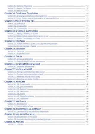 Section 29.3: Optional Arguments 112
...........................................................................................................................
Section 29.4: Explicit Call Syntax 112
.............................................................................................................................
Section 29.5: Return Values 113
.....................................................................................................................................
Chapter 30: Conditional Compilation 114
.............................................................................................................
Section 30.1: Changing code behavior at compile time 114
........................................................................................
Section 30.2: Using Declare Imports that work on all versions of Oce 115
............................................................
Chapter 31: Object-Oriented VBA 117
.....................................................................................................................
Section 31.1: Abstraction 117
............................................................................................................................................
Section 31.2: Encapsulation 117
......................................................................................................................................
Section 31.3: Polymorphism 121
......................................................................................................................................
Chapter 32: Creating a Custom Class 124
.............................................................................................................
Section 32.1: Adding a Property to a Class 124
.............................................................................................................
Section 32.2: Class module scope, instancing and re-use 125
....................................................................................
Section 32.3: Adding Functionality to a Class 125
........................................................................................................
Chapter 33: Interfaces 127
...........................................................................................................................................
Section 33.1: Multiple Interfaces in One Class - Flyable and Swimable 127
...............................................................
Section 33.2: Simple Interface - Flyable 128
..................................................................................................................
Chapter 34: Recursion 130
...........................................................................................................................................
Section 34.1: Factorials 130
..............................................................................................................................................
Section 34.2: Folder Recursion 130
.................................................................................................................................
Chapter 35: Events 132
...................................................................................................................................................
Section 35.1: Sources and Handlers 132
.........................................................................................................................
Section 35.2: Passing data back to the event source 134
...........................................................................................
Chapter 36: Scripting.Dictionary object 136
........................................................................................................
Section 36.1: Properties and Methods 136
.....................................................................................................................
Chapter 37: Working with ADO 138
..........................................................................................................................
Section 37.1: Making a connection to a data source 138
.............................................................................................
Section 37.2: Creating parameterized commands 138
................................................................................................
Section 37.3: Retrieving records with a query 139
........................................................................................................
Section 37.4: Executing non-scalar functions 141
.........................................................................................................
Chapter 38: Attributes 142
............................................................................................................................................
Section 38.1: VB_PredeclaredId 142
...............................................................................................................................
Section 38.2: VB_[Var]UserMemId 142
.........................................................................................................................
Section 38.3: VB_Exposed 143
........................................................................................................................................
Section 38.4: VB_Description 144
...................................................................................................................................
Section 38.5: VB_Name 144
............................................................................................................................................
Section 38.6: VB_GlobalNameSpace 144
......................................................................................................................
Section 38.7: VB_Createable 145
...................................................................................................................................
Chapter 39: User Forms 146
.........................................................................................................................................
Section 39.1: Best Practices 146
......................................................................................................................................
Section 39.2: Handling QueryClose 148
.........................................................................................................................
Chapter 40: CreateObject vs. GetObject 150
.....................................................................................................
Section 40.1: Demonstrating GetObject and CreateObject 150
..................................................................................
Chapter 41: Non-Latin Characters 151
...................................................................................................................
Section 41.1: Non-Latin Text in VBA Code 151
...............................................................................................................
Section 41.2: Non-Latin Identiﬁers and Language Coverage 152
...............................................................................
Chapter 42: API Calls 153
..............................................................................................................................................
Section 42.1: Mac APIs 153
...............................................................................................................................................
 