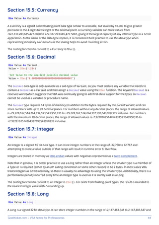 GoalKicker.com – VBA Notes for Professionals 44
Section 15.5: Currency
Dim Value As Currency
A Currency is a signed 64 bit ﬂoating point data type similar to a Double, but scaled by 10,000 to give greater
precision to the 4 digits to the right of the decimal point. A Currency variable can store values from
-922,337,203,685,477.5808 to 922,337,203,685,477.5807, giving it the largest capacity of any intrinsic type in a 32 bit
application. As the name of the data type implies, it is considered best practice to use this data type when
representing monetary calculations as the scaling helps to avoid rounding errors.
The casting function to convert to a Currency is CCur().
Section 15.6: Decimal
Dim Value As Variant
Value = CDec(1.234)
'Set Value to the smallest possible Decimal value
Value = CDec("0.0000000000000000000000000001")
The Decimal data-type is only available as a sub-type of Variant, so you must declare any variable that needs to
contain a Decimal as a Variant and then assign a Decimal value using the CDec function. The keyword Decimal is a
reserved word (which suggests that VBA was eventually going to add ﬁrst-class support for the type), so Decimal
cannot be used as a variable or procedure name.
The Decimal type requires 14 bytes of memory (in addition to the bytes required by the parent Variant) and can
store numbers with up to 28 decimal places. For numbers without any decimal places, the range of allowed values
is -79,228,162,514,264,337,593,543,950,335 to +79,228,162,514,264,337,593,543,950,335 inclusive. For numbers
with the maximum 28 decimal places, the range of allowed values is -7.9228162514264337593543950335 to
+7.9228162514264337593543950335 inclusive.
Section 15.7: Integer
Dim Value As Integer
An Integer is a signed 16 bit data type. It can store integer numbers in the range of -32,768 to 32,767 and
attempting to store a value outside of that range will result in runtime error 6: Overﬂow.
Integers are stored in memory as little-endian values with negatives represented as a two's complement.
Note that in general, it is better practice to use a Long rather than an Integer unless the smaller type is a member of
a Type or is required (either by an API calling convention or some other reason) to be 2 bytes. In most cases VBA
treats Integers as 32 bit internally, so there is usually no advantage to using the smaller type. Additionally, there is a
performance penalty incurred every time an Integer type is used as it is silently cast as a Long.
The casting function to convert to an Integer is CInt(). For casts from ﬂoating point types, the result is rounded to
the nearest integer value with .5 rounding up.
Section 15.8: Long
Dim Value As Long
A Long is a signed 32 bit data type. It can store integer numbers in the range of -2,147,483,648 to 2,147,483,647 and
 