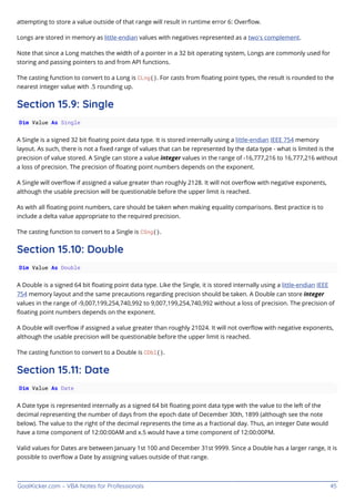 GoalKicker.com – VBA Notes for Professionals 45
attempting to store a value outside of that range will result in runtime error 6: Overﬂow.
Longs are stored in memory as little-endian values with negatives represented as a two's complement.
Note that since a Long matches the width of a pointer in a 32 bit operating system, Longs are commonly used for
storing and passing pointers to and from API functions.
The casting function to convert to a Long is CLng(). For casts from ﬂoating point types, the result is rounded to the
nearest integer value with .5 rounding up.
Section 15.9: Single
Dim Value As Single
A Single is a signed 32 bit ﬂoating point data type. It is stored internally using a little-endian IEEE 754 memory
layout. As such, there is not a ﬁxed range of values that can be represented by the data type - what is limited is the
precision of value stored. A Single can store a value integer values in the range of -16,777,216 to 16,777,216 without
a loss of precision. The precision of ﬂoating point numbers depends on the exponent.
A Single will overﬂow if assigned a value greater than roughly 2128. It will not overﬂow with negative exponents,
although the usable precision will be questionable before the upper limit is reached.
As with all ﬂoating point numbers, care should be taken when making equality comparisons. Best practice is to
include a delta value appropriate to the required precision.
The casting function to convert to a Single is CSng().
Section 15.10: Double
Dim Value As Double
A Double is a signed 64 bit ﬂoating point data type. Like the Single, it is stored internally using a little-endian IEEE
754 memory layout and the same precautions regarding precision should be taken. A Double can store integer
values in the range of -9,007,199,254,740,992 to 9,007,199,254,740,992 without a loss of precision. The precision of
ﬂoating point numbers depends on the exponent.
A Double will overﬂow if assigned a value greater than roughly 21024. It will not overﬂow with negative exponents,
although the usable precision will be questionable before the upper limit is reached.
The casting function to convert to a Double is CDbl().
Section 15.11: Date
Dim Value As Date
A Date type is represented internally as a signed 64 bit ﬂoating point data type with the value to the left of the
decimal representing the number of days from the epoch date of December 30th, 1899 (although see the note
below). The value to the right of the decimal represents the time as a fractional day. Thus, an integer Date would
have a time component of 12:00:00AM and x.5 would have a time component of 12:00:00PM.
Valid values for Dates are between January 1st 100 and December 31st 9999. Since a Double has a larger range, it is
possible to overﬂow a Date by assigning values outside of that range.
 