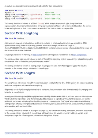 GoalKicker.com – VBA Notes for Professionals 46
As such, it can be used interchangeably with a Double for Date calculations:
Dim MyDate As Double
MyDate = 0 'Epoch date.
Debug.Print Format$(MyDate, "yyyy-mm-dd") 'Prints 1899-12-30.
MyDate = MyDate + 365
Debug.Print Format$(MyDate, "yyyy-mm-dd") 'Prints 1900-12-30.
The casting function to convert to a Date is CDate(), which accepts any numeric type string date/time
representation. It is important to note that string representations of dates will be converted based on the current
locale setting in use, so direct casts should be avoided if the code is meant to be portable.
Section 15.12: LongLong
Dim Value As LongLong
A LongLong is a signed 64 bit data type and is only available in 64 bit applications. It is not available in 32 bit
applications running on 64 bit operating systems. It can store integer values in the range of
-9,223,372,036,854,775,808 to 9,223,372,036,854,775,807 and attempting to store a value outside of that range will
result in runtime error 6: Overﬂow.
LongLongs are stored in memory as little-endian values with negatives represented as a two's complement.
The LongLong data type was introduced as part of VBA's 64 bit operating system support. In 64 bit applications, this
value can be used to store and pass pointers to 64 bit APIs.
The casting function to convert to a LongLong is CLngLng(). For casts from ﬂoating point types, the result is
rounded to the nearest integer value with .5 rounding up.
Section 15.13: LongPtr
Dim Value As LongPtr
The LongPtr was introduced into VBA in order to support 64 bit platforms. On a 32 bit system, it is treated as a Long
and on 64 bit systems it is treated as a LongLong.
It's primary use is in providing a portable way to store and pass pointers on both architectures (See Changing code
behavior at compile time.
Although it is treated by the operating system as a memory address when used in API calls, it should be noted that
VBA treats it like signed type (and therefore subject to unsigned to signed overﬂow). For this reason, any pointer
arithmetic performed using LongPtrs should not use > or < comparisons. This "quirk" also makes it possible that
adding simple oﬀsets pointing to valid addresses in memory can cause overﬂow errors, so caution should be taken
when working with pointers in VBA.
The casting function to convert to a LongPtr is CLngPtr(). For casts from ﬂoating point types, the result is rounded
to the nearest integer value with .5 rounding up (although since it is usually a memory address, using it as an
assignment target for a ﬂoating point calculation is dangerous at best).
 