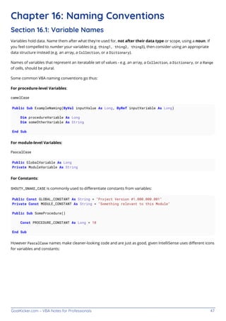 GoalKicker.com – VBA Notes for Professionals 47
Chapter 16: Naming Conventions
Section 16.1: Variable Names
Variables hold data. Name them after what they're used for, not after their data type or scope, using a noun. If
you feel compelled to number your variables (e.g. thing1, thing2, thing3), then consider using an appropriate
data structure instead (e.g. an array, a Collection, or a Dictionary).
Names of variables that represent an iteratable set of values - e.g. an array, a Collection, a Dictionary, or a Range
of cells, should be plural.
Some common VBA naming conventions go thus:
For procedure-level Variables:
camelCase
Public Sub ExampleNaming(ByVal inputValue As Long, ByRef inputVariable As Long)
Dim procedureVariable As Long
Dim someOtherVariable As String
End Sub
For module-level Variables:
PascalCase
Public GlobalVariable As Long
Private ModuleVariable As String
For Constants:
SHOUTY_SNAKE_CASE is commonly used to diﬀerentiate constants from variables:
Public Const GLOBAL_CONSTANT As String = "Project Version #1.000.000.001"
Private Const MODULE_CONSTANT As String = "Something relevant to this Module"
Public Sub SomeProcedure()
Const PROCEDURE_CONSTANT As Long = 10
End Sub
However PascalCase names make cleaner-looking code and are just as good, given IntelliSense uses diﬀerent icons
for variables and constants:
 