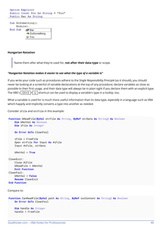 GoalKicker.com – VBA Notes for Professionals 48
Hungarian Notation
Name them after what they're used for, not after their data type or scope.
"Hungarian Notation makes it easier to see what the type of a variable is"
If you write your code such as procedures adhere to the Single Responsibility Principle (as it should), you should
never be looking at a screenful of variable declarations at the top of any procedure; declare variables as close as
possible to their ﬁrst usage, and their data type will always be in plain sight if you declare them with an explicit type.
The VBE's Ctrl + i shortcut can be used to display a variable's type in a tooltip, too.
What a variable is used for is much more useful information than its data type, especially in a language such as VBA
which happily and implicitly converts a type into another as needed.
Consider iFile and strFile in this example:
Function bReadFile(ByVal strFile As String, ByRef strData As String) As Boolean
Dim bRetVal As Boolean
Dim iFile As Integer
On Error GoTo CleanFail
iFile = FreeFile
Open strFile For Input As #iFile
Input #iFile, strData
bRetVal = True
CleanExit:
Close #iFile
bReadFile = bRetVal
Exit Function
CleanFail:
bRetVal = False
Resume CleanExit
End Function
Compare to:
Function CanReadFile(ByVal path As String, ByRef outContent As String) As Boolean
On Error GoTo CleanFail
Dim handle As Integer
handle = FreeFile
 