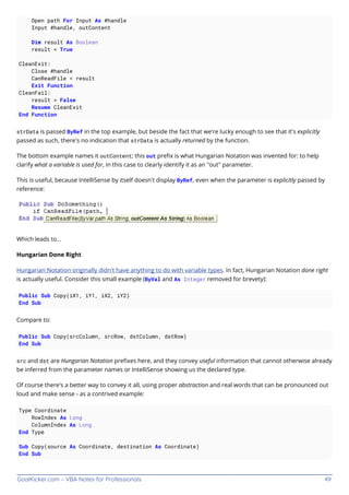 GoalKicker.com – VBA Notes for Professionals 49
Open path For Input As #handle
Input #handle, outContent
Dim result As Boolean
result = True
CleanExit:
Close #handle
CanReadFile = result
Exit Function
CleanFail:
result = False
Resume CleanExit
End Function
strData is passed ByRef in the top example, but beside the fact that we're lucky enough to see that it's explicitly
passed as such, there's no indication that strData is actually returned by the function.
The bottom example names it outContent; this out preﬁx is what Hungarian Notation was invented for: to help
clarify what a variable is used for, in this case to clearly identify it as an "out" parameter.
This is useful, because IntelliSense by itself doesn't display ByRef, even when the parameter is explicitly passed by
reference:
Which leads to...
Hungarian Done Right
Hungarian Notation originally didn't have anything to do with variable types. In fact, Hungarian Notation done right
is actually useful. Consider this small example (ByVal and As Integer removed for brevety):
Public Sub Copy(iX1, iY1, iX2, iY2)
End Sub
Compare to:
Public Sub Copy(srcColumn, srcRow, dstColumn, dstRow)
End Sub
src and dst are Hungarian Notation preﬁxes here, and they convey useful information that cannot otherwise already
be inferred from the parameter names or IntelliSense showing us the declared type.
Of course there's a better way to convey it all, using proper abstraction and real words that can be pronounced out
loud and make sense - as a contrived example:
Type Coordinate
RowIndex As Long
ColumnIndex As Long
End Type
Sub Copy(source As Coordinate, destination As Coordinate)
End Sub
 