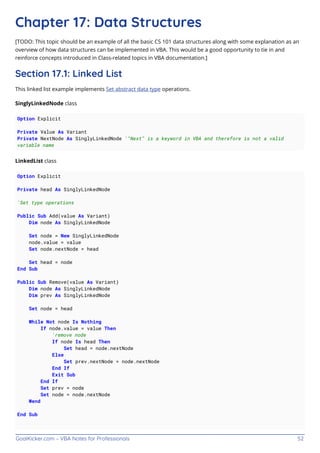 GoalKicker.com – VBA Notes for Professionals 52
Chapter 17: Data Structures
[TODO: This topic should be an example of all the basic CS 101 data structures along with some explanation as an
overview of how data structures can be implemented in VBA. This would be a good opportunity to tie in and
reinforce concepts introduced in Class-related topics in VBA documentation.]
Section 17.1: Linked List
This linked list example implements Set abstract data type operations.
SinglyLinkedNode class
Option Explicit
Private Value As Variant
Private NextNode As SinglyLinkedNode '"Next" is a keyword in VBA and therefore is not a valid
variable name
LinkedList class
Option Explicit
Private head As SinglyLinkedNode
'Set type operations
Public Sub Add(value As Variant)
Dim node As SinglyLinkedNode
Set node = New SinglyLinkedNode
node.value = value
Set node.nextNode = head
Set head = node
End Sub
Public Sub Remove(value As Variant)
Dim node As SinglyLinkedNode
Dim prev As SinglyLinkedNode
Set node = head
While Not node Is Nothing
If node.value = value Then
'remove node
If node Is head Then
Set head = node.nextNode
Else
Set prev.nextNode = node.nextNode
End If
Exit Sub
End If
Set prev = node
Set node = node.nextNode
Wend
End Sub
 