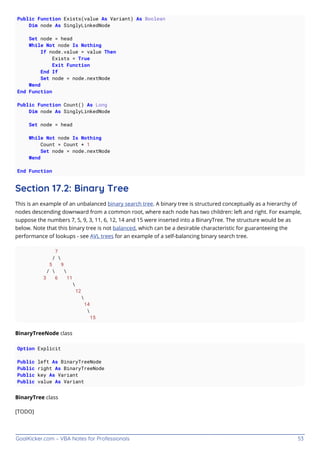 GoalKicker.com – VBA Notes for Professionals 53
Public Function Exists(value As Variant) As Boolean
Dim node As SinglyLinkedNode
Set node = head
While Not node Is Nothing
If node.value = value Then
Exists = True
Exit Function
End If
Set node = node.nextNode
Wend
End Function
Public Function Count() As Long
Dim node As SinglyLinkedNode
Set node = head
While Not node Is Nothing
Count = Count + 1
Set node = node.nextNode
Wend
End Function
Section 17.2: Binary Tree
This is an example of an unbalanced binary search tree. A binary tree is structured conceptually as a hierarchy of
nodes descending downward from a common root, where each node has two children: left and right. For example,
suppose the numbers 7, 5, 9, 3, 11, 6, 12, 14 and 15 were inserted into a BinaryTree. The structure would be as
below. Note that this binary tree is not balanced, which can be a desirable characteristic for guaranteeing the
performance of lookups - see AVL trees for an example of a self-balancing binary search tree.
7
/ 
5 9
/  
3 6 11

12

14

15
BinaryTreeNode class
Option Explicit
Public left As BinaryTreeNode
Public right As BinaryTreeNode
Public key As Variant
Public value As Variant
BinaryTree class
[TODO]
 