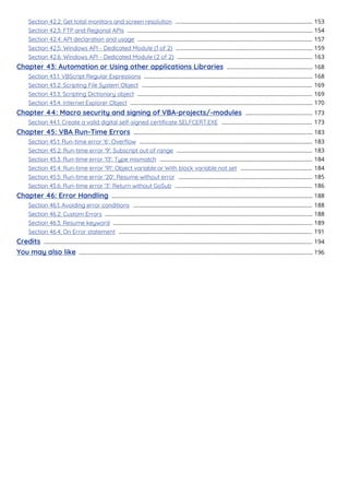 Section 42.2: Get total monitors and screen resolution 153
........................................................................................
Section 42.3: FTP and Regional APIs 154
.......................................................................................................................
Section 42.4: API declaration and usage 157
................................................................................................................
Section 42.5: Windows API - Dedicated Module (1 of 2) 159
........................................................................................
Section 42.6: Windows API - Dedicated Module (2 of 2) 163
.......................................................................................
Chapter 43: Automation or Using other applications Libraries 168
.......................................................
Section 43.1: VBScript Regular Expressions 168
............................................................................................................
Section 43.2: Scripting File System Object 169
.............................................................................................................
Section 43.3: Scripting Dictionary object 169
................................................................................................................
Section 43.4: Internet Explorer Object 170
.....................................................................................................................
Chapter 44: Macro security and signing of VBA-projects/-modules 173
...........................................
Section 44.1: Create a valid digital self-signed certiﬁcate SELFCERT.EXE 173
..........................................................
Chapter 45: VBA Run-Time Errors 183
...................................................................................................................
Section 45.1: Run-time error '6': Overﬂow 183
...............................................................................................................
Section 45.2: Run-time error '9': Subscript out of range 183
.......................................................................................
Section 45.3: Run-time error '13': Type mismatch 184
..................................................................................................
Section 45.4: Run-time error '91': Object variable or With block variable not set 184
..............................................
Section 45.5: Run-time error '20': Resume without error 185
......................................................................................
Section 45.6: Run-time error '3': Return without GoSub 186
........................................................................................
Chapter 46: Error Handling 188
.................................................................................................................................
Section 46.1: Avoiding error conditions 188
...................................................................................................................
Section 46.2: Custom Errors 188
.....................................................................................................................................
Section 46.3: Resume keyword 189
................................................................................................................................
Section 46.4: On Error statement 191
............................................................................................................................
Credits 194
............................................................................................................................................................................
You may also like 196
......................................................................................................................................................
 