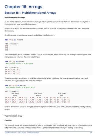 GoalKicker.com – VBA Notes for Professionals 54
Chapter 18: Arrays
Section 18.1: Multidimensional Arrays
Multidimensional Arrays
As the name indicates, multi dimensional arrays are arrays that contain more than one dimension, usually two or
three but it can have up to 32 dimensions.
A multi array works like a matrix with various levels, take in example a comparison between one, two, and three
Dimensions.
One Dimension is your typical array, it looks like a list of elements.
Dim 1D(3) as Variant
*1D - Visually*
(0)
(1)
(2)
Two Dimensions would look like a Sudoku Grid or an Excel sheet, when initializing the array you would deﬁne how
many rows and columns the array would have.
Dim 2D(3,3) as Variant
'this would result in a 3x3 grid
*2D - Visually*
(0,0) (0,1) (0,2)
(1,0) (1,1) (1,2)
(2,0) (2,1) (2,2)
Three Dimensions would start to look like Rubik's Cube, when initializing the array you would deﬁne rows and
columns and layers/depths the array would have.
Dim 3D(3,3,2) as Variant
'this would result in a 3x3x3 grid
*3D - Visually*
1st layer 2nd layer 3rd layer
front middle back
(0,0,0) (0,0,1) (0,0,2) ¦ (1,0,0) (1,0,1) (1,0,2) ¦ (2,0,0) (2,0,1) (2,0,2)
(0,1,0) (0,1,1) (0,1,2) ¦ (1,1,0) (1,1,1) (1,1,2) ¦ (2,1,0) (2,1,1) (2,1,2)
(0,2,0) (0,2,1) (0,2,2) ¦ (1,2,0) (1,2,1) (1,2,2) ¦ (2,2,0) (2,2,1) (2,2,2)
Further dimensions could be thought as the multiplication of the 3D, so a 4D(1,3,3,3) would be two side-by-side 3D
arrays.
Two-Dimension Array
Creating
The example below will be a compilation of a list of employees, each employee will have a set of information on the
list (First Name, Surname, Address, Email, Phone ...), the example will essentially be storing on the array
 