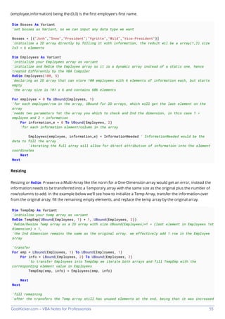 GoalKicker.com – VBA Notes for Professionals 55
(employee,information) being the (0,0) is the ﬁrst employee's ﬁrst name.
Dim Bosses As Variant
'set bosses as Variant, so we can input any data type we want
Bosses = [{"Jonh","Snow","President";"Ygritte","Wild","Vice-President"}]
'initialise a 2D array directly by filling it with information, the redult wil be a array(1,2) size
2x3 = 6 elements
Dim Employees As Variant
'initialize your Employees array as variant
'initialize and ReDim the Employee array so it is a dynamic array instead of a static one, hence
treated differently by the VBA Compiler
ReDim Employees(100, 5)
'declaring an 2D array that can store 100 employees with 6 elements of information each, but starts
empty
'the array size is 101 x 6 and contains 606 elements
For employee = 0 To UBound(Employees, 1)
'for each employee/row in the array, UBound for 2D arrays, which will get the last element on the
array
'needs two parameters 1st the array you which to check and 2nd the dimension, in this case 1 =
employee and 2 = information
For information_e = 0 To UBound(Employees, 2)
'for each information element/column in the array
Employees(employee, information_e) = InformationNeeded ' InformationNeeded would be the
data to fill the array
'iterating the full array will allow for direct attribution of information into the element
coordinates
Next
Next
Resizing
Resizing or ReDim Preserve a Multi-Array like the norm for a One-Dimension array would get an error, instead the
information needs to be transferred into a Temporary array with the same size as the original plus the number of
row/columns to add. In the example below we'll see how to initialize a Temp Array, transfer the information over
from the original array, ﬁll the remaining empty elements, and replace the temp array by the original array.
Dim TempEmp As Variant
'initialise your temp array as variant
ReDim TempEmp(UBound(Employees, 1) + 1, UBound(Employees, 2))
'ReDim/Resize Temp array as a 2D array with size UBound(Employees)+1 = (last element in Employees 1st
dimension) + 1,
'the 2nd dimension remains the same as the original array. we effectively add 1 row in the Employee
array
'transfer
For emp = LBound(Employees, 1) To UBound(Employees, 1)
For info = LBound(Employees, 2) To UBound(Employees, 2)
'to transfer Employees into TempEmp we iterate both arrays and fill TempEmp with the
corresponding element value in Employees
TempEmp(emp, info) = Employees(emp, info)
Next
Next
'fill remaining
'after the transfers the Temp array still has unused elements at the end, being that it was increased
 