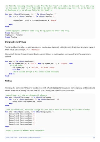 GoalKicker.com – VBA Notes for Professionals 56
'to fill the remaining elements iterate from the last "row" with values to the last row in the array
'in this case the last row in Temp will be the size of the Employees array rows + 1, as the last row
of Employees array is already filled in the TempArray
For emp = UBound(Employees, 1) + 1 To UBound(TempEmp, 1)
For info = LBound(TempEmp, 2) To UBound(TempEmp, 2)
TempEmp(emp, info) = InformationNeeded & "NewRow"
Next
Next
'erase Employees, attribute Temp array to Employees and erase Temp array
Erase Employees
Employees = TempEmp
Erase TempEmp
Changing Element Values
To change/alter the values in a certain element can be done by simply calling the coordinate to change and giving it
a new value: Employees(0, 0) = "NewValue"
Alternatively iterate through the coordinates use conditions to match values corresponding to the parameters
needed:
For emp = 0 To UBound(Employees)
If Employees(emp, 0) = "Gloria" And Employees(emp, 1) = "Stephan" Then
'if value found
Employees(emp, 1) = "Married, Last Name Change"
Exit For
'don't iterate through a full array unless necessary
End If
Next
Reading
Accessing the elements in the array can be done with a Nested Loop (iterating every element), Loop and Coordinate
(iterate Rows and accessing columns directly), or accessing directly with both coordinates.
'nested loop, will iterate through all elements
For emp = LBound(Employees, 1) To UBound(Employees, 1)
For info = LBound(Employees, 2) To UBound(Employees, 2)
Debug.Print Employees(emp, info)
Next
Next
'loop and coordinate, iteration through all rows and in each row accessing all columns directly
For emp = LBound(Employees, 1) To UBound(Employees, 1)
Debug.Print Employees(emp, 0)
Debug.Print Employees(emp, 1)
Debug.Print Employees(emp, 2)
Debug.Print Employees(emp, 3)
Debug.Print Employees(emp, 4)
Debug.Print Employees(emp, 5)
Next
'directly accessing element with coordinates
 