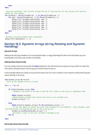 GoalKicker.com – VBA Notes for Professionals 59
Next
Next
'loop and coordinate, will iterate through all set of rows and ask for the row plus the value we
choose for the columns
For building = LBound(ThreeDArray, 1) To UBound(ThreeDArray, 1)
For emp = LBound(ThreeDArray, 2) To UBound(ThreeDArray, 2)
Debug.Print ThreeDArray(building, emp, 0)
Debug.Print ThreeDArray(building, emp, 1)
Debug.Print ThreeDArray(building, emp, 2)
Debug.Print ThreeDArray(building, emp, 3)
Debug.Print ThreeDArray(building, emp, 4)
Debug.Print ThreeDArray(building, emp, 5)
Next
Next
'directly accessing element with coordinates
Debug.Print Employees(0, 5, 5)
Section 18.2: Dynamic Arrays (Array Resizing and Dynamic
Handling)
Dynamic Arrays
Adding and reducing variables on an array dynamically is a huge advantage for when the information you are
treating does not have a set number of variables.
Adding Values Dynamically
You can simply resize the Array with the ReDim Statement, this will resize the array but to if you which to retain the
information already stored in the array you'll need the part Preserve.
In the example below we create an array and increase it by one more variable in each iteration while preserving the
values already in the array.
Dim Dynamic_array As Variant
' first we set Dynamic_array as variant
For n = 1 To 100
If IsEmpty(Dynamic_array) Then
'isempty() will check if we need to add the first value to the array or subsequent ones
ReDim Dynamic_array(0)
'ReDim Dynamic_array(0) will resize the array to one variable only
Dynamic_array(0) = n
Else
ReDim Preserve Dynamic_array(0 To UBound(Dynamic_array) + 1)
'in the line above we resize the array from variable 0 to the UBound() = last variable, plus
one effectivelly increeasing the size of the array by one
Dynamic_array(UBound(Dynamic_array)) = n
'attribute a value to the last variable of Dynamic_array
End If
Next
Removing Values Dynamically
 