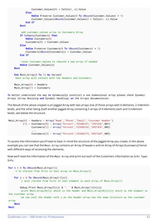 GoalKicker.com – VBA Notes for Professionals 62
Customer_Values(0) = Cells(r, c).Value
Else
ReDim Preserve Customer_Values(0 To UBound(Customer_Values) + 1)
Customer_Values(UBound(Customer_Values)) = Cells(r, c).Value
End If
Next
'add customer_values array to Customers Array
If IsEmpty(Customers) Then
ReDim Customers(0)
Customers(0) = Customer_Values
Else
ReDim Preserve Customers(0 To UBound(Customers) + 1)
Customers(UBound(Customers)) = Customer_Values
End If
'reset Custumer_Values to rebuild a new array if needed
ReDim Customer_Values(0)
Next
Dim Main_Array(0 To 1) As Variant
'main array will contain both the Headers and Customers
Main_Array(0) = Headers
Main_Array(1) = Customers
To better understand the way to Dynamically construct a one dimensional array please check Dynamic
Arrays (Array Resizing and Dynamic Handling) on the Arrays documentation.
The Result of the above snippet is an Jagged Array with two arrays one of those arrays with 4 elements, 2 indention
levels, and the other being itself another Jagged Array containing 5 arrays of 4 elements each and 3 indention
levels, see below the structure:
Main_Array(0) - Headers - Array("Name","Phone","Email","Customer Number")
(1) - Customers(0) - Array("Person1",153486231,"1@STACK",001)
Customers(1) - Array("Person2",153486242,"2@STACK",002)
...
Customers(4) - Array("Person5",153486275,"5@STACK",005)
To access the information you'll have to bear in mind the structure of the Jagged Array you create, in the above
example you can see that the Main Array contains an Array of Headers and an Array of Arrays (Customers) hence
with diﬀerent ways of accessing the elements.
Now we'll read the information of the Main Array and print out each of the Customers information as Info Type:
Info.
For n = 0 To UBound(Main_Array(1))
'n to iterate from first to last array in Main_Array(1)
For j = 0 To UBound(Main_Array(1)(n))
'j will iterate from first to last element in each array of Main_Array(1)
Debug.Print Main_Array(0)(j) & ": " & Main_Array(1)(n)(j)
'print Main_Array(0)(j) which is the header and Main_Array(0)(n)(j) which is the element in
the customer array
'we can call the header with j as the header array has the same structure as the customer
array
Next
Next
 
