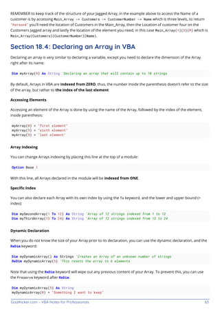 GoalKicker.com – VBA Notes for Professionals 63
REMEMBER to keep track of the structure of your Jagged Array, in the example above to access the Name of a
customer is by accessing Main_Array -> Customers -> CustomerNumber -> Name which is three levels, to return
"Person4" you'll need the location of Customers in the Main_Array, then the Location of customer four on the
Customers Jagged array and lastly the location of the element you need, in this case Main_Array(1)(3)(0) which is
Main_Array(Customers)(CustomerNumber)(Name).
Section 18.4: Declaring an Array in VBA
Declaring an array is very similar to declaring a variable, except you need to declare the dimension of the Array
right after its name:
Dim myArray(9) As String 'Declaring an array that will contain up to 10 strings
By default, Arrays in VBA are indexed from ZERO, thus, the number inside the parenthesis doesn't refer to the size
of the array, but rather to the index of the last element
Accessing Elements
Accessing an element of the Array is done by using the name of the Array, followed by the index of the element,
inside parenthesis:
myArray(0) = "first element"
myArray(5) = "sixth element"
myArray(9) = "last element"
Array Indexing
You can change Arrays indexing by placing this line at the top of a module:
Option Base 1
With this line, all Arrays declared in the module will be indexed from ONE.
Speciﬁc Index
You can also declare each Array with its own index by using the To keyword, and the lower and upper bound (=
index):
Dim mySecondArray(1 To 12) As String 'Array of 12 strings indexed from 1 to 12
Dim myThirdArray(13 To 24) As String 'Array of 12 strings indexed from 13 to 24
Dynamic Declaration
When you do not know the size of your Array prior to its declaration, you can use the dynamic declaration, and the
ReDim keyword:
Dim myDynamicArray() As Strings 'Creates an Array of an unknown number of strings
ReDim myDynamicArray(5) 'This resets the array to 6 elements
Note that using the ReDim keyword will wipe out any previous content of your Array. To prevent this, you can use
the Preserve keyword after ReDim:
Dim myDynamicArray(5) As String
myDynamicArray(0) = "Something I want to keep"
 