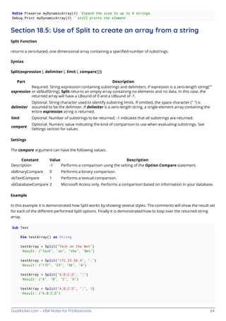 GoalKicker.com – VBA Notes for Professionals 64
ReDim Preserve myDynamicArray(8) 'Expand the size to up to 9 strings
Debug.Print myDynamicArray(0) ' still prints the element
Section 18.5: Use of Split to create an array from a string
Split Function
returns a zero-based, one dimensional array containing a speciﬁed number of substrings.
Syntax
Split(expression [, delimiter [, limit [, compare]]])
Part Description
expression
Required. String expression containing substrings and delimiters. If expression is a zero-length string(""
or vbNullString), Split returns an empty array containing no elements and no data. In this case, the
returned array will have a LBound of 0 and a UBound of -1.
delimiter
Optional. String character used to identify substring limits. If omitted, the space character (" ") is
assumed to be the delimiter. If delimiter is a zero-length string, a single-element array containing the
entire expression string is returned.
limit Optional. Number of substrings to be returned; -1 indicates that all substrings are returned.
compare
Optional. Numeric value indicating the kind of comparison to use when evaluating substrings. See
Settings section for values.
Settings
The compare argument can have the following values:
Constant Value Description
Description -1 Performs a comparison using the setting of the Option Compare statement.
vbBinaryCompare 0 Performs a binary comparison.
vbTextCompare 1 Performs a textual comparison.
vbDatabaseCompare 2 Microsoft Access only. Performs a comparison based on information in your database.
Example
In this example it is demonstrated how Split works by showing several styles. The comments will show the result set
for each of the diﬀerent performed Split options. Finally it is demonstrated how to loop over the returned string
array.
Sub Test
Dim textArray() as String
textArray = Split("Tech on the Net")
'Result: {"Tech", "on", "the", "Net"}
textArray = Split("172.23.56.4", ".")
'Result: {"172", "23", "56", "4"}
textArray = Split("A;B;C;D", ";")
'Result: {"A", "B", "C", "D"}
textArray = Split("A;B;C;D", ";", 1)
'Result: {"A;B;C;D"}
 