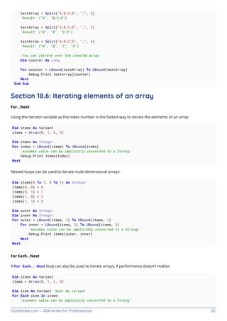 GoalKicker.com – VBA Notes for Professionals 65
textArray = Split("A;B;C;D", ";", 2)
'Result: {"A", "B;C;D"}
textArray = Split("A;B;C;D", ";", 3)
'Result: {"A", "B", "C;D"}
textArray = Split("A;B;C;D", ";", 4)
'Result: {"A", "B", "C", "D"}
'You can iterate over the created array
Dim counter As Long
For counter = LBound(textArray) To UBound(textArray)
Debug.Print textArray(counter)
Next
End Sub
Section 18.6: Iterating elements of an array
For...Next
Using the iterator variable as the index number is the fastest way to iterate the elements of an array:
Dim items As Variant
items = Array(0, 1, 2, 3)
Dim index As Integer
For index = LBound(items) To UBound(items)
'assumes value can be implicitly converted to a String:
Debug.Print items(index)
Next
Nested loops can be used to iterate multi-dimensional arrays:
Dim items(0 To 1, 0 To 1) As Integer
items(0, 0) = 0
items(0, 1) = 1
items(1, 0) = 2
items(1, 1) = 3
Dim outer As Integer
Dim inner As Integer
For outer = LBound(items, 1) To UBound(items, 1)
For inner = LBound(items, 2) To UBound(items, 2)
'assumes value can be implicitly converted to a String:
Debug.Print items(outer, inner)
Next
Next
For Each...Next
A For Each...Next loop can also be used to iterate arrays, if performance doesn't matter:
Dim items As Variant
items = Array(0, 1, 2, 3)
Dim item As Variant 'must be variant
For Each item In items
'assumes value can be implicitly converted to a String:
 
