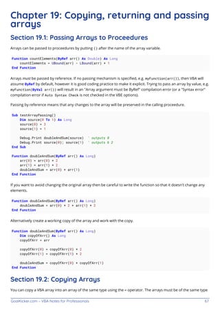 GoalKicker.com – VBA Notes for Professionals 67
Chapter 19: Copying, returning and passing
arrays
Section 19.1: Passing Arrays to Proceedures
Arrays can be passed to proceedures by putting () after the name of the array variable.
Function countElements(ByRef arr() As Double) As Long
countElements = UBound(arr) - LBound(arr) + 1
End Function
Arrays must be passed by reference. If no passing mechanism is speciﬁed, e.g. myFunction(arr()), then VBA will
assume ByRef by default, however it is good coding practice to make it explicit. Trying to pass an array by value, e.g.
myFunction(ByVal arr()) will result in an "Array argument must be ByRef" compilation error (or a "Syntax error"
compilation error if Auto Syntax Check is not checked in the VBE options).
Passing by reference means that any changes to the array will be preserved in the calling proceedure.
Sub testArrayPassing()
Dim source(0 To 1) As Long
source(0) = 3
source(1) = 1
Debug.Print doubleAndSum(source) ' outputs 8
Debug.Print source(0); source(1) ' outputs 6 2
End Sub
Function doubleAndSum(ByRef arr() As Long)
arr(0) = arr(0) * 2
arr(1) = arr(1) * 2
doubleAndSum = arr(0) + arr(1)
End Function
If you want to avoid changing the original array then be careful to write the function so that it doesn't change any
elements.
Function doubleAndSum(ByRef arr() As Long)
doubleAndSum = arr(0) * 2 + arr(1) * 2
End Function
Alternatively create a working copy of the array and work with the copy.
Function doubleAndSum(ByRef arr() As Long)
Dim copyOfArr() As Long
copyOfArr = arr
copyOfArr(0) = copyOfArr(0) * 2
copyOfArr(1) = copyOfArr(1) * 2
doubleAndSum = copyOfArr(0) + copyOfArr(1)
End Function
Section 19.2: Copying Arrays
You can copy a VBA array into an array of the same type using the = operator. The arrays must be of the same type
 