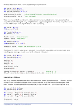 GoalKicker.com – VBA Notes for Professionals 68
otherwise the code will throw a "Can't assign to array" compilation error.
Dim source(0 to 2) As Long
Dim destinationLong() As Long
Dim destinationDouble() As Double
destinationLong = source ' copies contents of source into destinationLong
destinationDouble = source ' does not compile
The source array can be ﬁxed or dynamic, but the destination array must be dynamic. Trying to copy to a ﬁxed
array will throw a "Can't assign to array" compilation error. Any preexisting data in the receiving array is lost and its
bounds and dimenions are changed to the same as the source array.
Dim source() As Long
ReDim source(0 To 2)
Dim fixed(0 To 2) As Long
Dim dynamic() As Long
fixed = source ' does not compile
dynamic = source ' does compile
Dim dynamic2() As Long
ReDim dynamic2(0 to 6, 3 to 99)
dynamic2 = source ' dynamic2 now has dimension (0 to 2)
Once the copy is made the two arrays are separate in memory, i.e. the two variables are not references to same
underlying data, so changes made to one array do not appear in the other.
Dim source(0 To 2) As Long
Dim destination() As Long
source(0) = 3
source(1) = 1
source(2) = 4
destination = source
destination(0) = 2
Debug.Print source(0); source(1); source(2) ' outputs: 3 1 4
Debug.Print destination(0); destination(1); destination(2) ' outputs: 2 1 4
Copying Arrays of Objects
With arrays of objects the references to those objects are copied, not the objects themselves. If a change is made to
an object in one array it will also appear to be changed in the other array - they are both referencing the same
object. However, setting an element to a diﬀerent object in one array won't set it to that object the other array.
Dim source(0 To 2) As Range
Dim destination() As Range
Set source(0) = Range("A1"): source(0).Value = 3
Set source(1) = Range("A2"): source(1).Value = 1
Set source(2) = Range("A3"): source(2).Value = 4
destination = source
 