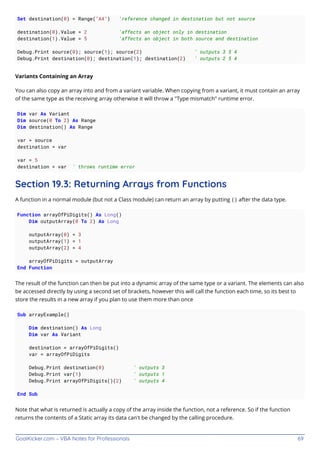 GoalKicker.com – VBA Notes for Professionals 69
Set destination(0) = Range("A4") 'reference changed in destination but not source
destination(0).Value = 2 'affects an object only in destination
destination(1).Value = 5 'affects an object in both source and destination
Debug.Print source(0); source(1); source(2) ' outputs 3 5 4
Debug.Print destination(0); destination(1); destination(2) ' outputs 2 5 4
Variants Containing an Array
You can also copy an array into and from a variant variable. When copying from a variant, it must contain an array
of the same type as the receiving array otherwise it will throw a "Type mismatch" runtime error.
Dim var As Variant
Dim source(0 To 2) As Range
Dim destination() As Range
var = source
destination = var
var = 5
destination = var ' throws runtime error
Section 19.3: Returning Arrays from Functions
A function in a normal module (but not a Class module) can return an array by putting () after the data type.
Function arrayOfPiDigits() As Long()
Dim outputArray(0 To 2) As Long
outputArray(0) = 3
outputArray(1) = 1
outputArray(2) = 4
arrayOfPiDigits = outputArray
End Function
The result of the function can then be put into a dynamic array of the same type or a variant. The elements can also
be accessed directly by using a second set of brackets, however this will call the function each time, so its best to
store the results in a new array if you plan to use them more than once
Sub arrayExample()
Dim destination() As Long
Dim var As Variant
destination = arrayOfPiDigits()
var = arrayOfPiDigits
Debug.Print destination(0) ' outputs 3
Debug.Print var(1) ' outputs 1
Debug.Print arrayOfPiDigits()(2) ' outputs 4
End Sub
Note that what is returned is actually a copy of the array inside the function, not a reference. So if the function
returns the contents of a Static array its data can't be changed by the calling procedure.
 