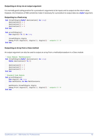 GoalKicker.com – VBA Notes for Professionals 70
Outputting an Array via an output argument
It is normally good coding practice for a procedure's arguments to be inputs and to output via the return value.
However, the limitations of VBA sometimes make it necessary for a procedure to output data via a ByRef argument.
Outputting to a ﬁxed array
Sub threePiDigits(ByRef destination() As Long)
destination(0) = 3
destination(1) = 1
destination(2) = 4
End Sub
Sub printPiDigits()
Dim digits(0 To 2) As Long
threePiDigits digits
Debug.Print digits(0); digits(1); digits(2) ' outputs 3 1 4
End Sub
Outputting an Array from a Class method
An output argument can also be used to output an array from a method/proceedure in a Class module
' Class Module 'MathConstants'
Sub threePiDigits(ByRef destination() As Long)
ReDim destination(0 To 2)
destination(0) = 3
destination(1) = 1
destination(2) = 4
End Sub
' Standard Code Module
Sub printPiDigits()
Dim digits() As Long
Dim mathConsts As New MathConstants
mathConsts.threePiDigits digits
Debug.Print digits(0); digits(1); digits(2) ' outputs 3 1 4
End Sub
 