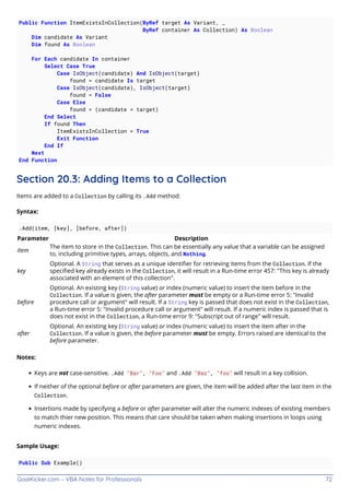 GoalKicker.com – VBA Notes for Professionals 72
Public Function ItemExistsInCollection(ByRef target As Variant, _
ByRef container As Collection) As Boolean
Dim candidate As Variant
Dim found As Boolean
For Each candidate In container
Select Case True
Case IsObject(candidate) And IsObject(target)
found = candidate Is target
Case IsObject(candidate), IsObject(target)
found = False
Case Else
found = (candidate = target)
End Select
If found Then
ItemExistsInCollection = True
Exit Function
End If
Next
End Function
Section 20.3: Adding Items to a Collection
Items are added to a Collection by calling its .Add method:
Syntax:
.Add(item, [key], [before, after])
Parameter Description
item
The item to store in the Collection. This can be essentially any value that a variable can be assigned
to, including primitive types, arrays, objects, and Nothing.
key
Optional. A String that serves as a unique identiﬁer for retrieving items from the Collection. If the
speciﬁed key already exists in the Collection, it will result in a Run-time error 457: "This key is already
associated with an element of this collection".
before
Optional. An existing key (String value) or index (numeric value) to insert the item before in the
Collection. If a value is given, the after parameter must be empty or a Run-time error 5: "Invalid
procedure call or argument" will result. If a String key is passed that does not exist in the Collection,
a Run-time error 5: "Invalid procedure call or argument" will result. If a numeric index is passed that is
does not exist in the Collection, a Run-time error 9: "Subscript out of range" will result.
after
Optional. An existing key (String value) or index (numeric value) to insert the item after in the
Collection. If a value is given, the before parameter must be empty. Errors raised are identical to the
before parameter.
Notes:
Keys are not case-sensitive. .Add "Bar", "Foo" and .Add "Baz", "foo" will result in a key collision.
If neither of the optional before or after parameters are given, the item will be added after the last item in the
Collection.
Insertions made by specifying a before or after parameter will alter the numeric indexes of existing members
to match thier new position. This means that care should be taken when making insertions in loops using
numeric indexes.
Sample Usage:
Public Sub Example()
 