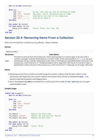 GoalKicker.com – VBA Notes for Professionals 73
Dim foo As New Collection
With foo
.Add "One" 'No key. This item can only be retrieved by index.
.Add "Two", "Second" 'Key given. Can be retrieved by key or index.
.Add "Three", , 1 'Inserted at the start of the collection.
.Add "Four", , , 1 'Inserted at index 2.
End With
Dim member As Variant
For Each member In foo
Debug.Print member 'Prints "Three, Four, One, Two"
Next
End Sub
Section 20.4: Removing Items From a Collection
Items are removed from a Collection by calling its .Remove method:
Syntax:
.Remove(index)
Parameter Description
index
The item to remove from the Collection. If the value passed is a numeric type or Variant with a
numeric sub-type, it will be interpreted as a numeric index. If the value passed is a String or Variant
containing a string, it will be interpreted as the a key. If a String key is passed that does not exist in the
Collection, a Run-time error 5: "Invalid procedure call or argument" will result. If a numeric index is
passed that is does not exist in the Collection, a Run-time error 9: "Subscript out of range" will result.
Notes:
Removing an item from a Collection will change the numeric indexes of all the items after it in the
Collection. For loops that use numeric indexes and remove items should run backwards (Step -1) to
prevent subscript exceptions and skipped items.
Items should generally not be removed from a Collection from inside of a For Each loop as it can give
unpredictable results.
Sample Usage:
Public Sub Example()
Dim foo As New Collection
With foo
.Add "One"
.Add "Two", "Second"
.Add "Three"
.Add "Four"
End With
foo.Remove 1 'Removes the first item.
foo.Remove "Second" 'Removes the item with key "Second".
foo.Remove foo.Count 'Removes the last item.
Dim member As Variant
For Each member In foo
Debug.Print member 'Prints "Three"
Next
End Sub
 