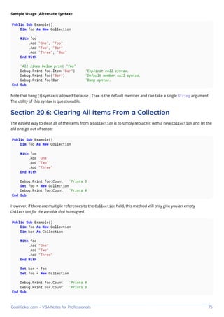GoalKicker.com – VBA Notes for Professionals 75
Sample Usage (Alternate Syntax):
Public Sub Example()
Dim foo As New Collection
With foo
.Add "One", "Foo"
.Add "Two", "Bar"
.Add "Three", "Baz"
End With
'All lines below print "Two"
Debug.Print foo.Item("Bar") 'Explicit call syntax.
Debug.Print foo("Bar") 'Default member call syntax.
Debug.Print foo!Bar 'Bang syntax.
End Sub
Note that bang (!) syntax is allowed because .Item is the default member and can take a single String argument.
The utility of this syntax is questionable.
Section 20.6: Clearing All Items From a Collection
The easiest way to clear all of the items from a Collection is to simply replace it with a new Collection and let the
old one go out of scope:
Public Sub Example()
Dim foo As New Collection
With foo
.Add "One"
.Add "Two"
.Add "Three"
End With
Debug.Print foo.Count 'Prints 3
Set foo = New Collection
Debug.Print foo.Count 'Prints 0
End Sub
However, if there are multiple references to the Collection held, this method will only give you an empty
Collection for the variable that is assigned.
Public Sub Example()
Dim foo As New Collection
Dim bar As Collection
With foo
.Add "One"
.Add "Two"
.Add "Three"
End With
Set bar = foo
Set foo = New Collection
Debug.Print foo.Count 'Prints 0
Debug.Print bar.Count 'Prints 3
End Sub
 