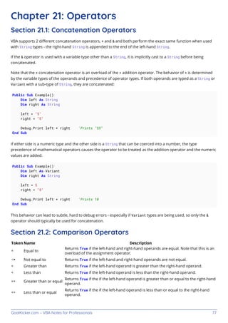 GoalKicker.com – VBA Notes for Professionals 77
Chapter 21: Operators
Section 21.1: Concatenation Operators
VBA supports 2 diﬀerent concatenation operators, + and & and both perform the exact same function when used
with String types - the right-hand String is appended to the end of the left-hand String.
If the & operator is used with a variable type other than a String, it is implicitly cast to a String before being
concatenated.
Note that the + concatenation operator is an overload of the + addition operator. The behavior of + is determined
by the variable types of the operands and precedence of operator types. If both operands are typed as a String or
Variant with a sub-type of String, they are concatenated:
Public Sub Example()
Dim left As String
Dim right As String
left = "5"
right = "5"
Debug.Print left + right 'Prints "55"
End Sub
If either side is a numeric type and the other side is a String that can be coerced into a number, the type
precedence of mathematical operators causes the operator to be treated as the addition operator and the numeric
values are added:
Public Sub Example()
Dim left As Variant
Dim right As String
left = 5
right = "5"
Debug.Print left + right 'Prints 10
End Sub
This behavior can lead to subtle, hard to debug errors - especially if Variant types are being used, so only the &
operator should typically be used for concatenation.
Section 21.2: Comparison Operators
Token Name Description
= Equal to
Returns True if the left-hand and right-hand operands are equal. Note that this is an
overload of the assignment operator.
<> Not equal to Returns True if the left-hand and right-hand operands are not equal.
> Greater than Returns True if the left-hand operand is greater than the right-hand operand.
< Less than Returns True if the left-hand operand is less than the right-hand operand.
>= Greater than or equal
Returns True if the if the left-hand operand is greater than or equal to the right-hand
operand.
<= Less than or equal
Returns True if the if the left-hand operand is less than or equal to the right-hand
operand.
 