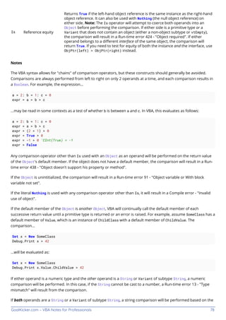 GoalKicker.com – VBA Notes for Professionals 78
Is Reference equity
Returns True if the left-hand object reference is the same instance as the right-hand
object reference. It can also be used with Nothing (the null object reference) on
either side. Note: The Is operator will attempt to coerce both operands into an
Object before performing the comparison. If either side is a primitive type or a
Variant that does not contain an object (either a non-object subtype or vtEmpty),
the comparison will result in a Run-time error 424 - "Object required". If either
operand belongs to a diﬀerent interface of the same object, the comparison will
return True. If you need to test for equity of both the instance and the interface, use
ObjPtr(left) = ObjPtr(right) instead.
Notes
The VBA syntax allows for "chains" of comparison operators, but these constructs should generally be avoided.
Comparisons are always performed from left to right on only 2 operands at a time, and each comparison results in
a Boolean. For example, the expression...
a = 2: b = 1: c = 0
expr = a > b > c
...may be read in some contexts as a test of whether b is between a and c. In VBA, this evaluates as follows:
a = 2: b = 1: c = 0
expr = a > b > c
expr = (2 > 1) > 0
expr = True > 0
expr = -1 > 0 'CInt(True) = -1
expr = False
Any comparison operator other than Is used with an Object as an operand will be performed on the return value
of the Object's default member. If the object does not have a default member, the comparison will result in a Run-
time error 438 - "Object doesn't support his property or method".
If the Object is unintitialized, the comparison will result in a Run-time error 91 - "Object variable or With block
variable not set".
If the literal Nothing is used with any comparison operator other than Is, it will result in a Compile error - "Invalid
use of object".
If the default member of the Object is another Object, VBA will continually call the default member of each
successive return value until a primitive type is returned or an error is raised. For example, assume SomeClass has a
default member of Value, which is an instance of ChildClass with a default member of ChildValue. The
comparison...
Set x = New SomeClass
Debug.Print x > 42
...will be evaluated as:
Set x = New SomeClass
Debug.Print x.Value.ChildValue > 42
If either operand is a numeric type and the other operand is a String or Variant of subtype String, a numeric
comparison will be performed. In this case, if the String cannot be cast to a number, a Run-time error 13 - "Type
mismatch" will result from the comparison.
If both operands are a String or a Variant of subtype String, a string comparison will be performed based on the
 