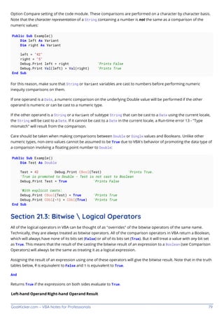 GoalKicker.com – VBA Notes for Professionals 79
Option Compare setting of the code module. These comparisons are performed on a character by character basis.
Note that the character representation of a String containing a number is not the same as a comparison of the
numeric values:
Public Sub Example()
Dim left As Variant
Dim right As Variant
left = "42"
right = "5"
Debug.Print left > right 'Prints False
Debug.Print Val(left) > Val(right) 'Prints True
End Sub
For this reason, make sure that String or Variant variables are cast to numbers before performing numeric
inequity comparisons on them.
If one operand is a Date, a numeric comparison on the underlying Double value will be performed if the other
operand is numeric or can be cast to a numeric type.
If the other operand is a String or a Variant of subtype String that can be cast to a Date using the current locale,
the String will be cast to a Date. If it cannot be cast to a Date in the current locale, a Run-time error 13 - "Type
mismatch" will result from the comparison.
Care should be taken when making comparisons between Double or Single values and Booleans. Unlike other
numeric types, non-zero values cannot be assumed to be True due to VBA's behavior of promoting the data type of
a comparison involving a ﬂoating point number to Double:
Public Sub Example()
Dim Test As Double
Test = 42 Debug.Print CBool(Test) 'Prints True.
'True is promoted to Double - Test is not cast to Boolean
Debug.Print Test = True 'Prints False
'With explicit casts:
Debug.Print CBool(Test) = True 'Prints True
Debug.Print CDbl(-1) = CDbl(True) 'Prints True
End Sub
Section 21.3: Bitwise  Logical Operators
All of the logical operators in VBA can be thought of as "overrides" of the bitwise operators of the same name.
Technically, they are always treated as bitwise operators. All of the comparison operators in VBA return a Boolean,
which will always have none of its bits set (False) or all of its bits set (True). But it will treat a value with any bit set
as True. This means that the result of the casting the bitwise result of an expression to a Boolean (see Comparison
Operators) will always be the same as treating it as a logical expression.
Assigning the result of an expression using one of these operators will give the bitwise result. Note that in the truth
tables below, 0 is equivalent to False and 1 is equivalent to True.
And
Returns True if the expressions on both sides evaluate to True.
Left-hand Operand Right-hand Operand Result
 