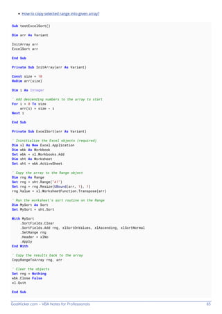 GoalKicker.com – VBA Notes for Professionals 83
How to copy selected range into given array?
Sub testExcelSort()
Dim arr As Variant
InitArray arr
ExcelSort arr
End Sub
Private Sub InitArray(arr As Variant)
Const size = 10
ReDim arr(size)
Dim i As Integer
' Add descending numbers to the array to start
For i = 0 To size
arr(i) = size - i
Next i
End Sub
Private Sub ExcelSort(arr As Variant)
' Ininitialize the Excel objects (required)
Dim xl As New Excel.Application
Dim wbk As Workbook
Set wbk = xl.Workbooks.Add
Dim sht As Worksheet
Set sht = wbk.ActiveSheet
' Copy the array to the Range object
Dim rng As Range
Set rng = sht.Range("A1")
Set rng = rng.Resize(UBound(arr, 1), 1)
rng.Value = xl.WorksheetFunction.Transpose(arr)
' Run the worksheet's sort routine on the Range
Dim MySort As Sort
Set MySort = sht.Sort
With MySort
.SortFields.Clear
.SortFields.Add rng, xlSortOnValues, xlAscending, xlSortNormal
.SetRange rng
.Header = xlNo
.Apply
End With
' Copy the results back to the array
CopyRangeToArray rng, arr
' Clear the objects
Set rng = Nothing
wbk.Close False
xl.Quit
End Sub
 