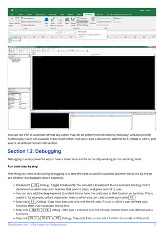 GoalKicker.com – VBA Notes for Professionals 3
You can use VBA to automate almost any action that can be performed interactively (manually) and also provide
functionality that is not available in Microsoft Oﬃce. VBA can create a document, add text to it, format it, edit it, and
save it, all without human intervention.
Section 1.2: Debugging
Debugging is a very powerful way to have a closer look and ﬁx incorrectly working (or non working) code.
Run code step by step
First thing you need to do during debugging is to stop the code at speciﬁc locations and then run it line by line to
see whether that happens what's expected.
Breakpoint ( F9 , Debug - Toggle breakpoint): You can add a breakpoint to any executed line (e.g. not to
declarations), when execution reaches that point it stops, and gives control to user.
You can also add the Stop keyword to a blank line to have the code stop at that location on runtime. This is
useful if, for example, before declaration lines to which you can't add a breakpoint with F9
Step into ( F8 , Debug - Step into): executes only one line of code, if that's a call of a user deﬁned sub /
function, then that's executed line by line.
Step over ( Shift + F8 , Debug - Step over): executes one line of code, doesn't enter user deﬁned subs /
functions.
Step out ( Ctrl + Shift + F8 , Debug - Step out): Exit current sub / function (run code until its end).
 