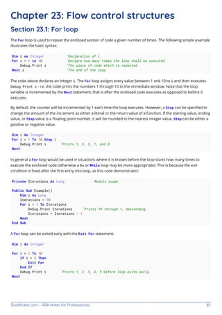 GoalKicker.com – VBA Notes for Professionals 85
Chapter 23: Flow control structures
Section 23.1: For loop
The For loop is used to repeat the enclosed section of code a given number of times. The following simple example
illustrates the basic syntax:
Dim i as Integer 'Declaration of i
For i = 1 to 10 'Declare how many times the loop shall be executed
Debug.Print i 'The piece of code which is repeated
Next i 'The end of the loop
The code above declares an Integer i. The For loop assigns every value between 1 and 10 to i and then executes
Debug.Print i - i.e. the code prints the numbers 1 through 10 to the immediate window. Note that the loop
variable is incremented by the Next statement, that is after the enclosed code executes as opposed to before it
executes.
By default, the counter will be incremented by 1 each time the loop executes. However, a Step can be speciﬁed to
change the amount of the increment as either a literal or the return value of a function. If the starting value, ending
value, or Step value is a ﬂoating point number, it will be rounded to the nearest integer value. Step can be either a
positive or negative value.
Dim i As Integer
For i = 1 To 10 Step 2
Debug.Print i 'Prints 1, 3, 5, 7, and 9
Next
In general a For loop would be used in situations where it is known before the loop starts how many times to
execute the enclosed code (otherwise a Do or While loop may be more appropriate). This is because the exit
condition is ﬁxed after the ﬁrst entry into loop, as this code demonstrates:
Private Iterations As Long 'Module scope
Public Sub Example()
Dim i As Long
Iterations = 10
For i = 1 To Iterations
Debug.Print Iterations 'Prints 10 through 1, descending.
Iterations = Iterations - 1
Next
End Sub
A For loop can be exited early with the Exit For statement:
Dim i As Integer
For i = 1 To 10
If i > 5 Then
Exit For
End If
Debug.Print i 'Prints 1, 2, 3, 4, 5 before loop exits early.
Next
 
