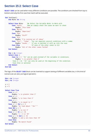 GoalKicker.com – VBA Notes for Professionals 86
Section 23.2: Select Case
SELECT CASE can be used when many diﬀerent conditions are possible. The conditions are checked from top to
bottom and only the ﬁrst case that match will be executed.
Sub TestCase()
Dim MyVar As String
Select Case MyVar 'We Select the Variable MyVar to Work with
Case "Hello" 'Now we simply check the cases we want to check
MsgBox "This Case"
Case "World"
MsgBox "Important"
Case "How"
MsgBox "Stuff"
Case "Are"
MsgBox "I'm running out of ideas"
Case "You?", "Today" 'You can separate several conditions with a comma
MsgBox "Uuuhm..." 'if any is matched it will go into the case
Case Else 'If none of the other cases is hit
MsgBox "All of the other cases failed"
End Select
Dim i As Integer
Select Case i
Case Is > 2 '"Is" can be used instead of the variable in conditions.
MsgBox "i is greater than 2"
'Case 2 < Is '"Is" can only be used at the beginning of the condition.
'Case Else is optional
End Select
End Sub
The logic of the SELECT CASE block can be inverted to support testing of diﬀerent variables too, in this kind of
scenario we can also use logical operators:
Dim x As Integer
Dim y As Integer
x = 2
y = 5
Select Case True
Case x > 3
MsgBox "x is greater than 3"
Case y < 2
MsgBox "y is less than 2"
Case x = 1
MsgBox "x is equal to 1"
Case x = 2 Xor y = 3
MsgBox "Go read about ""Xor"""
Case Not y = 5
MsgBox "y is not 5"
Case x = 3 Or x = 10
MsgBox "x = 3 or 10"
Case y < 10 And x < 10
MsgBox "x and y are less than 10"
Case Else
MsgBox "No match found"
End Select
 