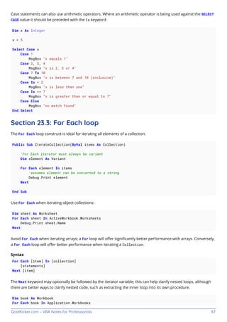 GoalKicker.com – VBA Notes for Professionals 87
Case statements can also use arithmetic operators. Where an arithmetic operator is being used against the SELECT
CASE value it should be preceded with the Is keyword:
Dim x As Integer
x = 5
Select Case x
Case 1
MsgBox "x equals 1"
Case 2, 3, 4
MsgBox "x is 2, 3 or 4"
Case 7 To 10
MsgBox "x is between 7 and 10 (inclusive)"
Case Is < 2
MsgBox "x is less than one"
Case Is >= 7
MsgBox "x is greater than or equal to 7"
Case Else
MsgBox "no match found"
End Select
Section 23.3: For Each loop
The For Each loop construct is ideal for iterating all elements of a collection.
Public Sub IterateCollection(ByVal items As Collection)
'For Each iterator must always be variant
Dim element As Variant
For Each element In items
'assumes element can be converted to a string
Debug.Print element
Next
End Sub
Use For Each when iterating object collections:
Dim sheet As Worksheet
For Each sheet In ActiveWorkbook.Worksheets
Debug.Print sheet.Name
Next
Avoid For Each when iterating arrays; a For loop will oﬀer signiﬁcantly better performance with arrays. Conversely,
a For Each loop will oﬀer better performance when iterating a Collection.
Syntax
For Each [item] In [collection]
[statements]
Next [item]
The Next keyword may optionally be followed by the iterator variable; this can help clarify nested loops, although
there are better ways to clarify nested code, such as extracting the inner loop into its own procedure.
Dim book As Workbook
For Each book In Application.Workbooks
 